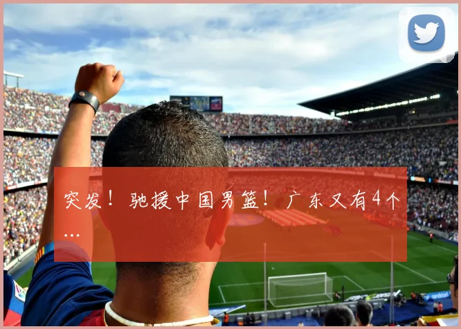 突发！驰援中国男篮！广东又有4个…