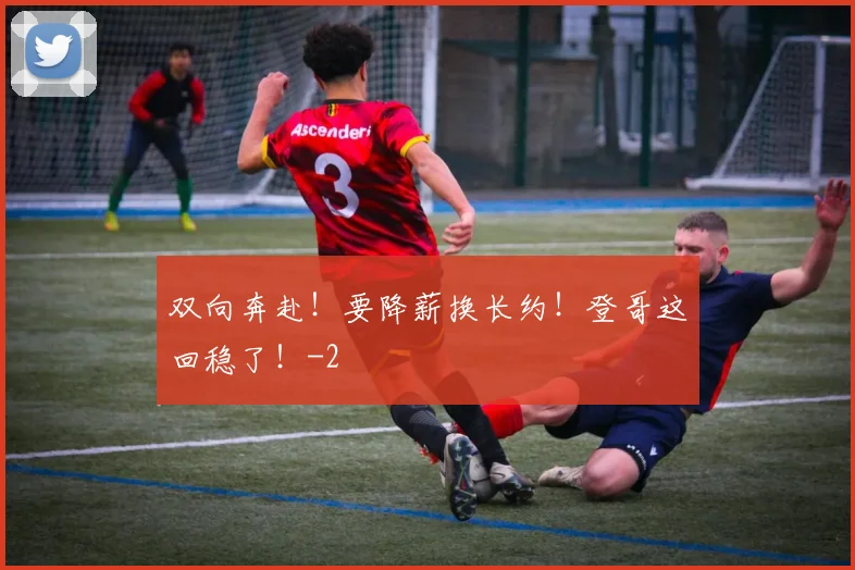 双向奔赴!要降薪换长约!登哥这回稳了!