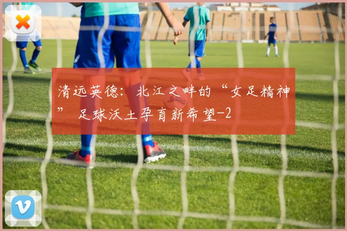 清远英德:北江之畔的“女足精神” 足球沃土孕育新希望