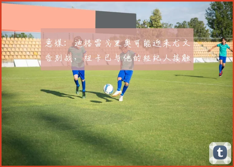 意媒：迪格雷戈里奥可能迎来尤文告别战，纽卡已与他的经纪人接触