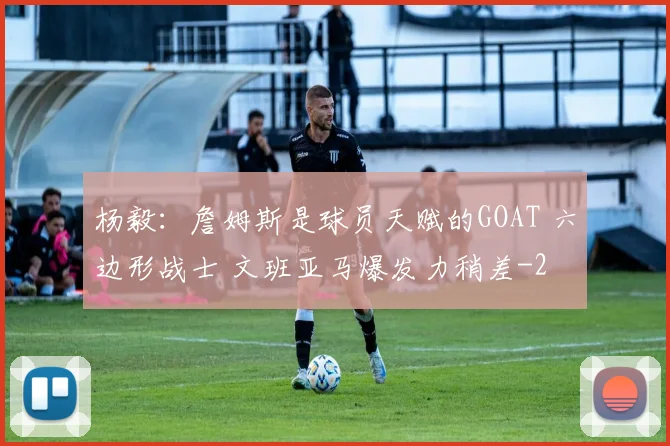 杨毅：詹姆斯是球员天赋的GOAT 六边形战士 文班亚马爆发力稍差