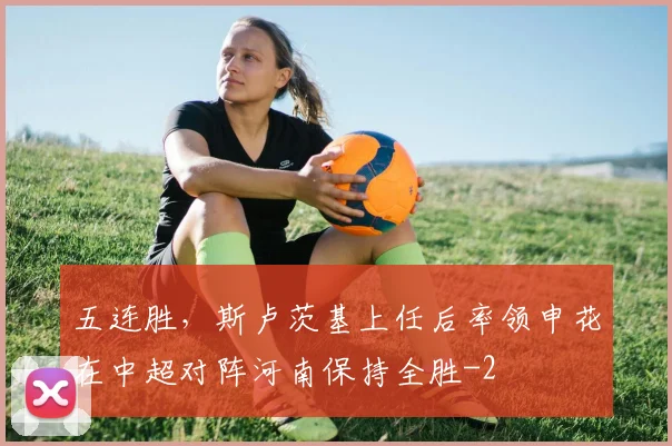 五连胜，斯卢茨基上任后率领申花在中超对阵河南保持全胜