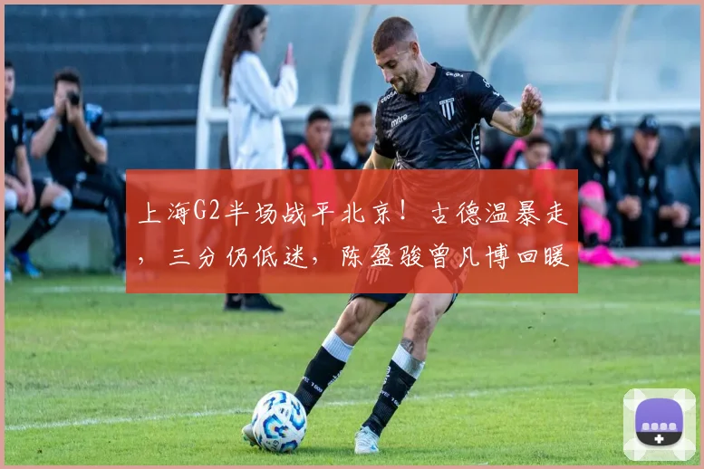 上海G2半场战平北京！古德温暴走，三分仍低迷，陈盈骏曾凡博回暖