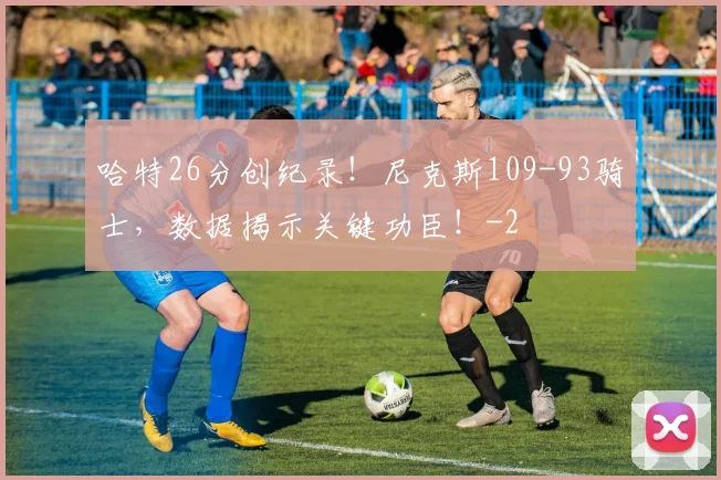 哈特26分创纪录！尼克斯109-93骑士，数据揭示关键功臣！