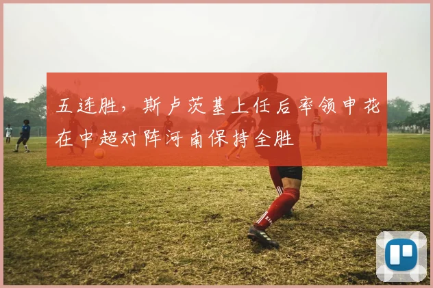 五连胜，斯卢茨基上任后率领申花在中超对阵河南保持全胜