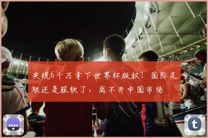 央视6千万拿下世界杯版权！国际足联还是服软了，离不开中国市场
