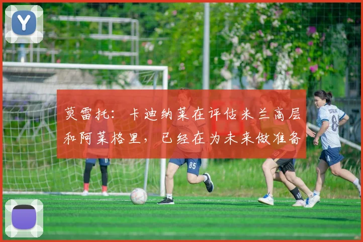 莫雷托：卡迪纳莱在评估米兰高层和阿莱格里，已经在为未来做准备