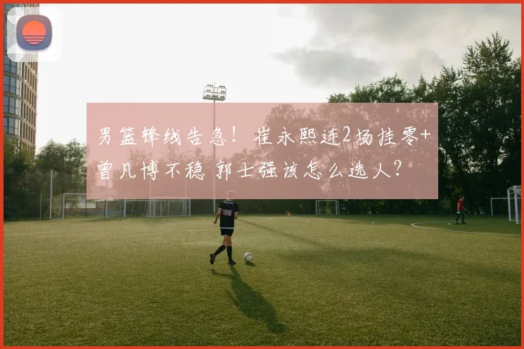 男篮锋线告急！崔永熙连2场挂零+曾凡博不稳 郭士强该怎么选人？
