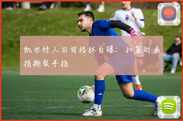 凯尔特人旧将格林自曝：扣篮时戒指撕裂手指