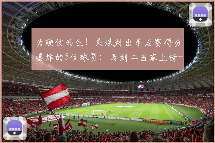 为硬仗而生！美媒列出季后赛得分爆炸的5位球员：马刺二当家上榜