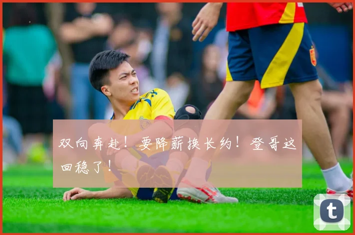 双向奔赴!要降薪换长约!登哥这回稳了!