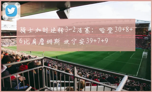 骑士加时逆转3-2活塞：哈登30+8+6比肩詹姆斯 坎宁安39+7+9