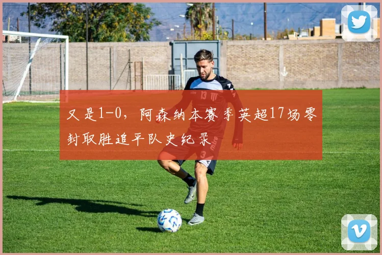 又是1-0，阿森纳本赛季英超17场零封取胜追平队史纪录