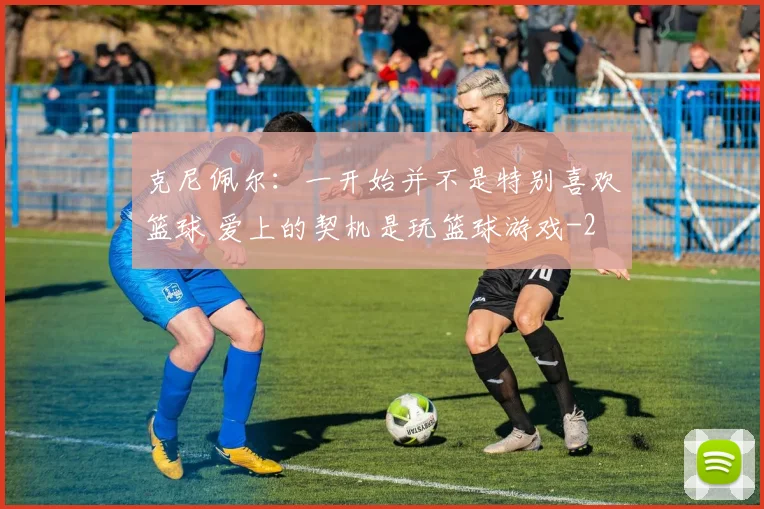 克尼佩尔：一开始并不是特别喜欢篮球 爱上的契机是玩篮球游戏