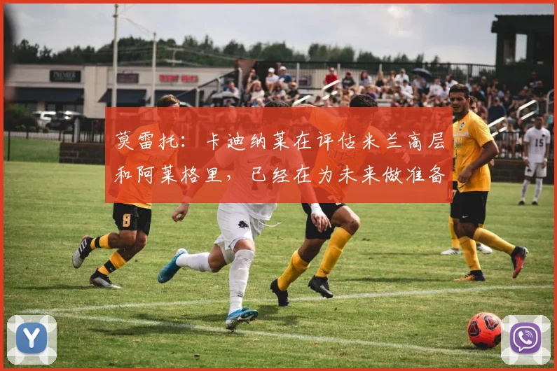 莫雷托：卡迪纳莱在评估米兰高层和阿莱格里，已经在为未来做准备