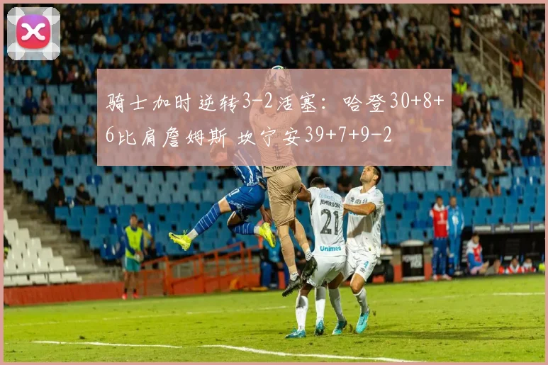 骑士加时逆转3-2活塞：哈登30+8+6比肩詹姆斯 坎宁安39+7+9