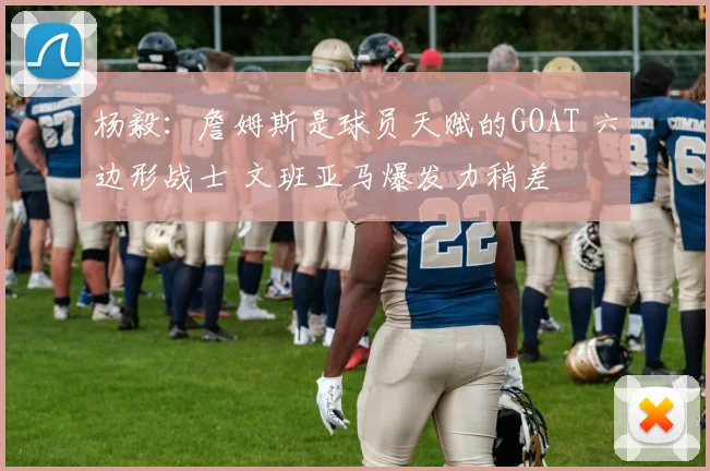 杨毅：詹姆斯是球员天赋的GOAT 六边形战士 文班亚马爆发力稍差