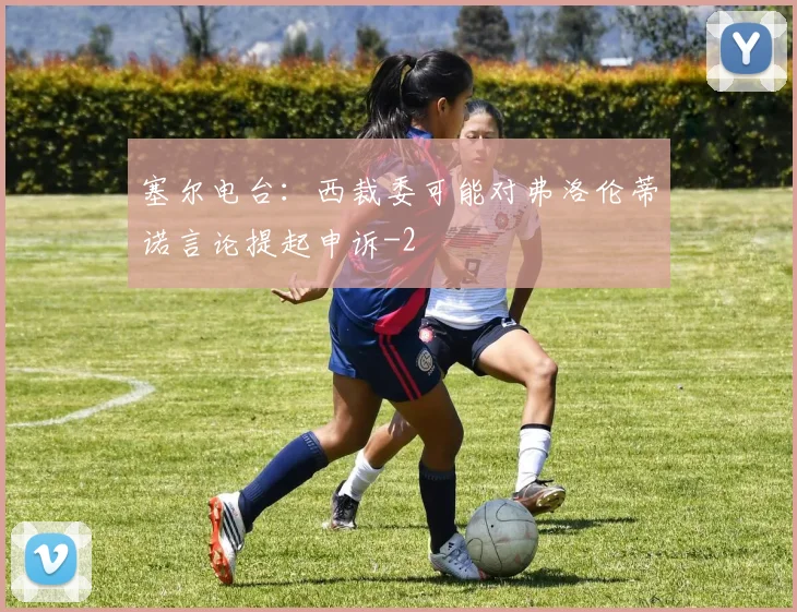 塞尔电台：西裁委可能对弗洛伦蒂诺言论提起申诉