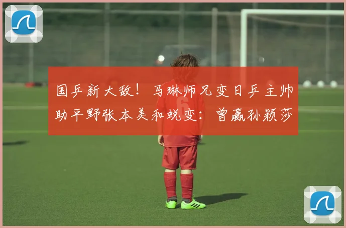 国乒新大敌！马琳师兄变日乒主帅助平野张本美和蜕变：曾赢孙颖莎