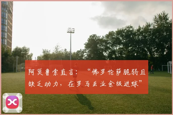 阿莫鲁索直言：“佛罗伦萨脆弱且缺乏动力，在罗马丢业余级进球”