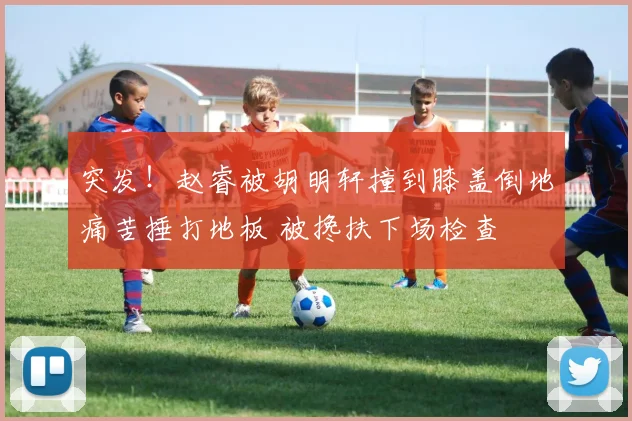 突发！赵睿被胡明轩撞到膝盖倒地痛苦捶打地板 被搀扶下场检查