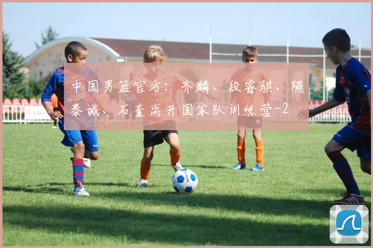 中国男篮官方：齐麟、段睿骐、隰泰诚、石奎离开国家队训练营