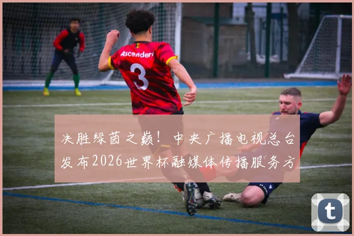 决胜绿茵之巅！中央广播电视总台发布2026世界杯融媒体传播服务方案