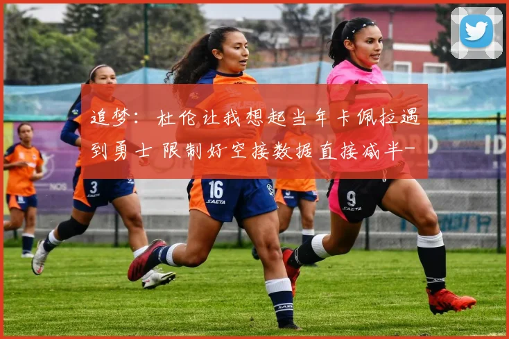 追梦:杜伦让我想起当年卡佩拉遇到勇士 限制好空接数据直接减半