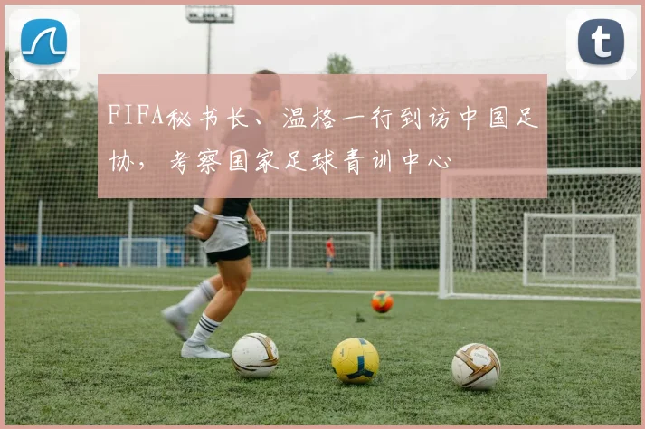 FIFA秘书长、温格一行到访中国足协，考察国家足球青训中心