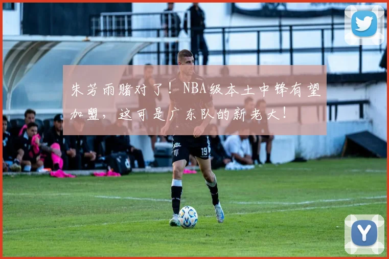 朱芳雨赌对了！NBA级本土中锋有望加盟，这可是广东队的新老大！