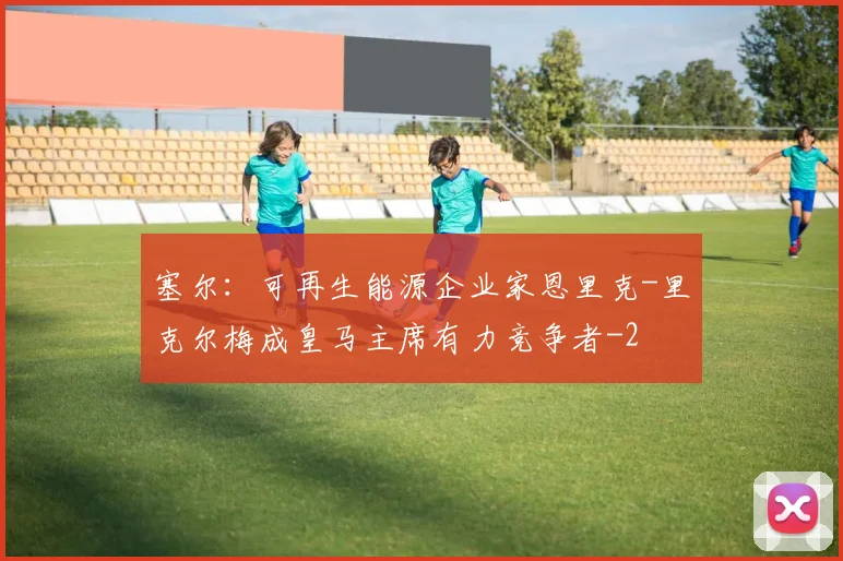 塞尔：可再生能源企业家恩里克-里克尔梅成皇马主席有力竞争者