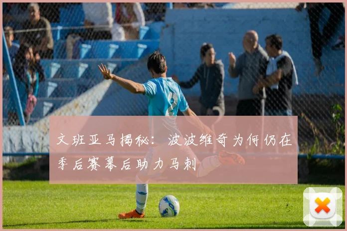 文班亚马揭秘：波波维奇为何仍在季后赛幕后助力马刺