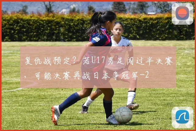 复仇战预定？若U17男足闯过半决赛，可能决赛再战日本争冠军
