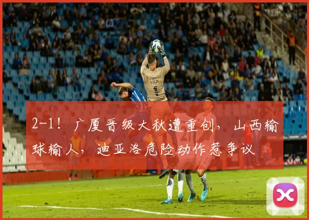 2-1！广厦晋级大秋遭重创，山西输球输人，迪亚洛危险动作惹争议