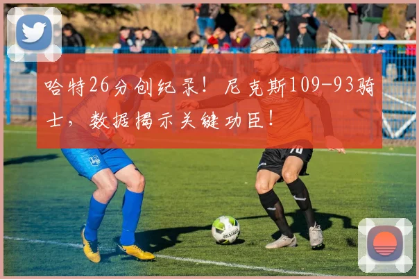 哈特26分创纪录！尼克斯109-93骑士，数据揭示关键功臣！