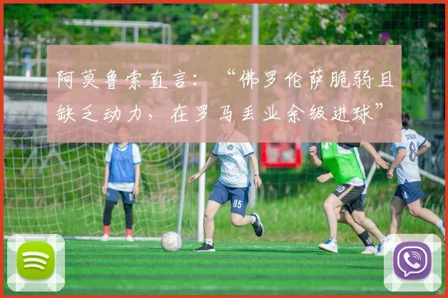 阿莫鲁索直言：“佛罗伦萨脆弱且缺乏动力，在罗马丢业余级进球”