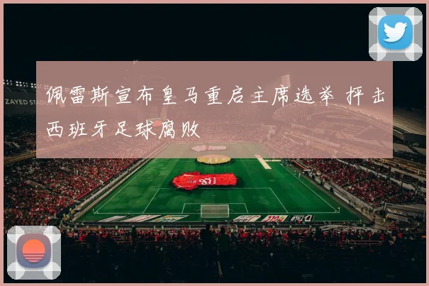佩雷斯宣布皇马重启主席选举 抨击西班牙足球腐败