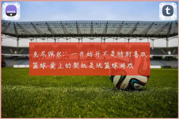 克尼佩尔：一开始并不是特别喜欢篮球 爱上的契机是玩篮球游戏