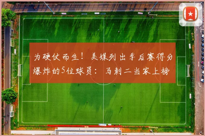 为硬仗而生！美媒列出季后赛得分爆炸的5位球员：马刺二当家上榜