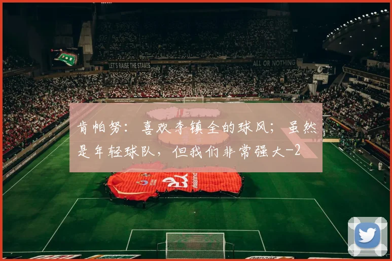 肯帕努：喜欢李镇全的球风；虽然是年轻球队，但我们非常强大