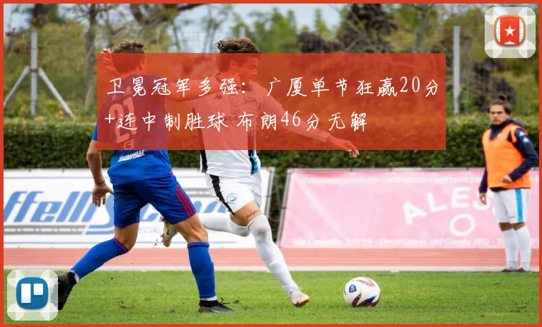 卫冕冠军多强：广厦单节狂赢20分+连中制胜球 布朗46分无解