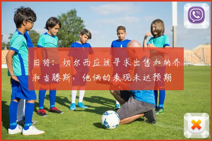 旧将：切尔西应该寻求出售加纳乔和吉滕斯，他俩的表现未达预期