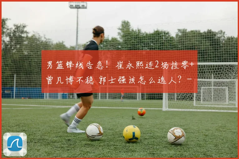 男篮锋线告急！崔永熙连2场挂零+曾凡博不稳 郭士强该怎么选人？