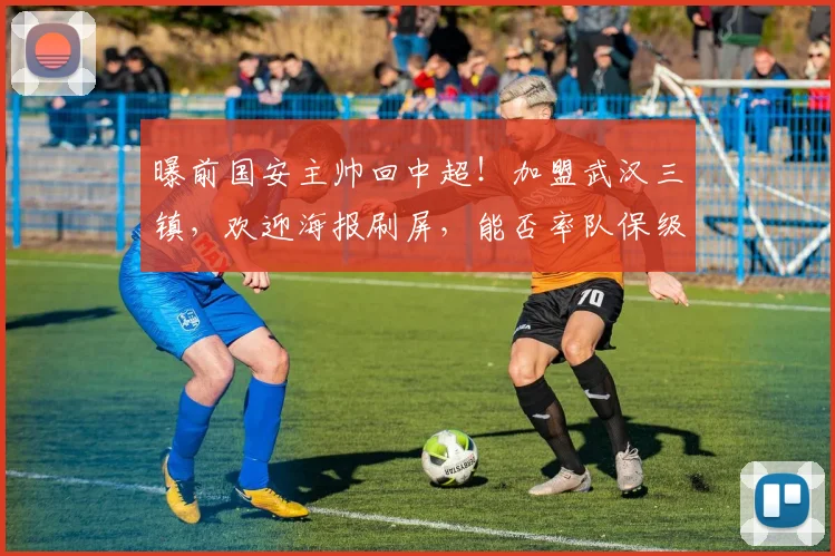 曝前国安主帅回中超！加盟武汉三镇，欢迎海报刷屏，能否率队保级