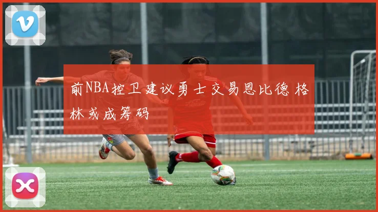 前NBA控卫建议勇士交易恩比德 格林或成筹码