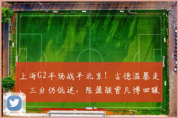 上海G2半场战平北京！古德温暴走，三分仍低迷，陈盈骏曾凡博回暖