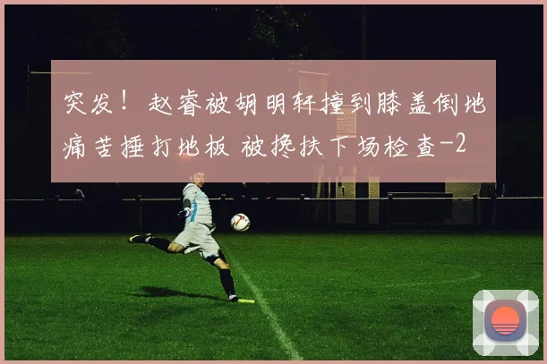 突发！赵睿被胡明轩撞到膝盖倒地痛苦捶打地板 被搀扶下场检查