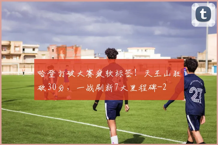 哈登打破大赛疲软标签！天王山狂砍30分，一战刷新7大里程碑