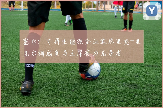 塞尔：可再生能源企业家恩里克-里克尔梅成皇马主席有力竞争者