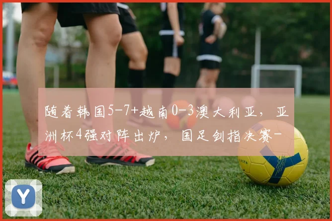 随着韩国5-7+越南0-3澳大利亚，亚洲杯4强对阵出炉，国足剑指决赛